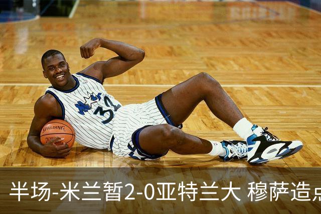 半场-米兰暂2-0亚特兰大 穆萨造点拉莫斯点射拉比奥破门