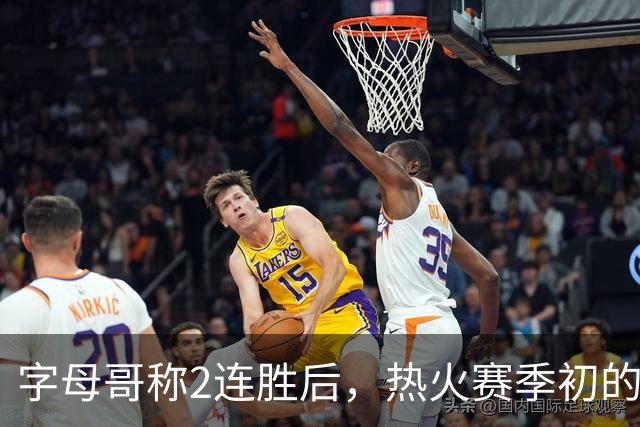 字母哥称2连胜后，热火赛季初的0胜4负反而让他感觉“不错”