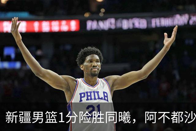 新疆男篮1分险胜同曦，阿不都沙拉木15+11+5，郭昊文空砍20+10！