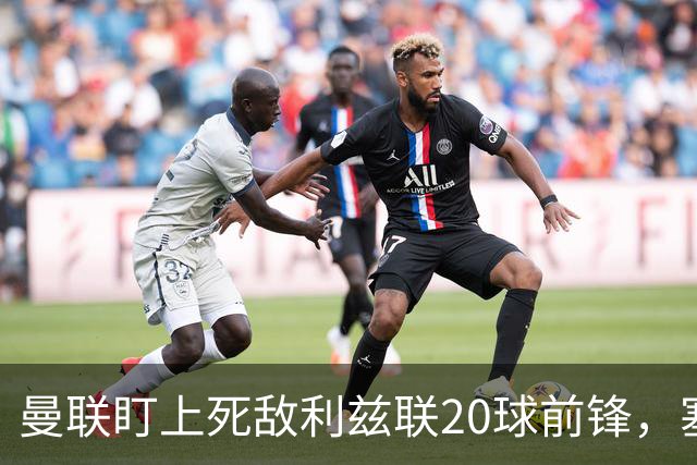 曼联盯上死敌利兹联20球前锋，塞斯科伤情逼出冬窗