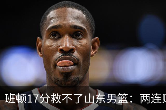 班顿17分救不了山东男篮：两连败背后，邱彪的战术账该算了