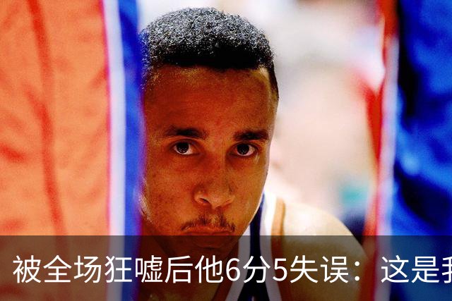 被全场狂嘘后他6分5失误：这是我人生最烂一战