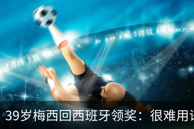 39岁梅西回西班牙领奖：很难用语言解释巴萨意味着什么